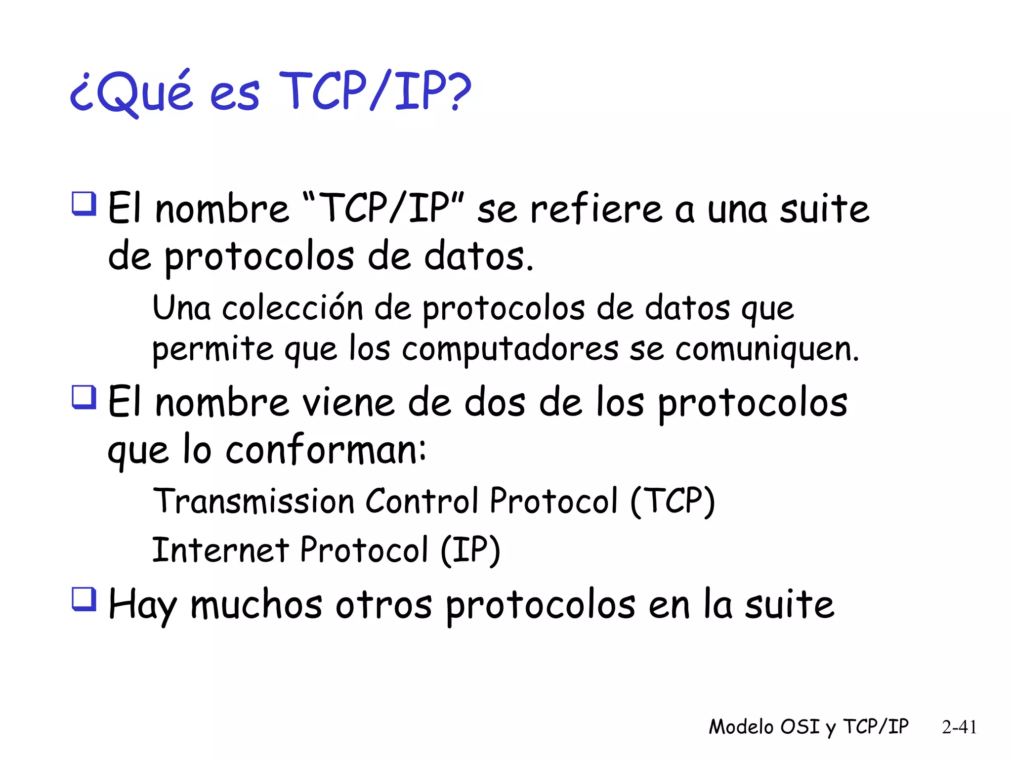 ¿Qué es TCP/IP?
 El nombre “TCP/IP” se refiere a una suite

de protocolos de datos.

Una colección de protocolos de datos que
permite que los computadores se comuniquen.
 El nombre viene de dos de los protocolos

que lo conforman:

Transmission Control Protocol (TCP)
Internet Protocol (IP)
 Hay muchos otros protocolos en la suite
Modelo OSI y TCP/IP

2-41

 