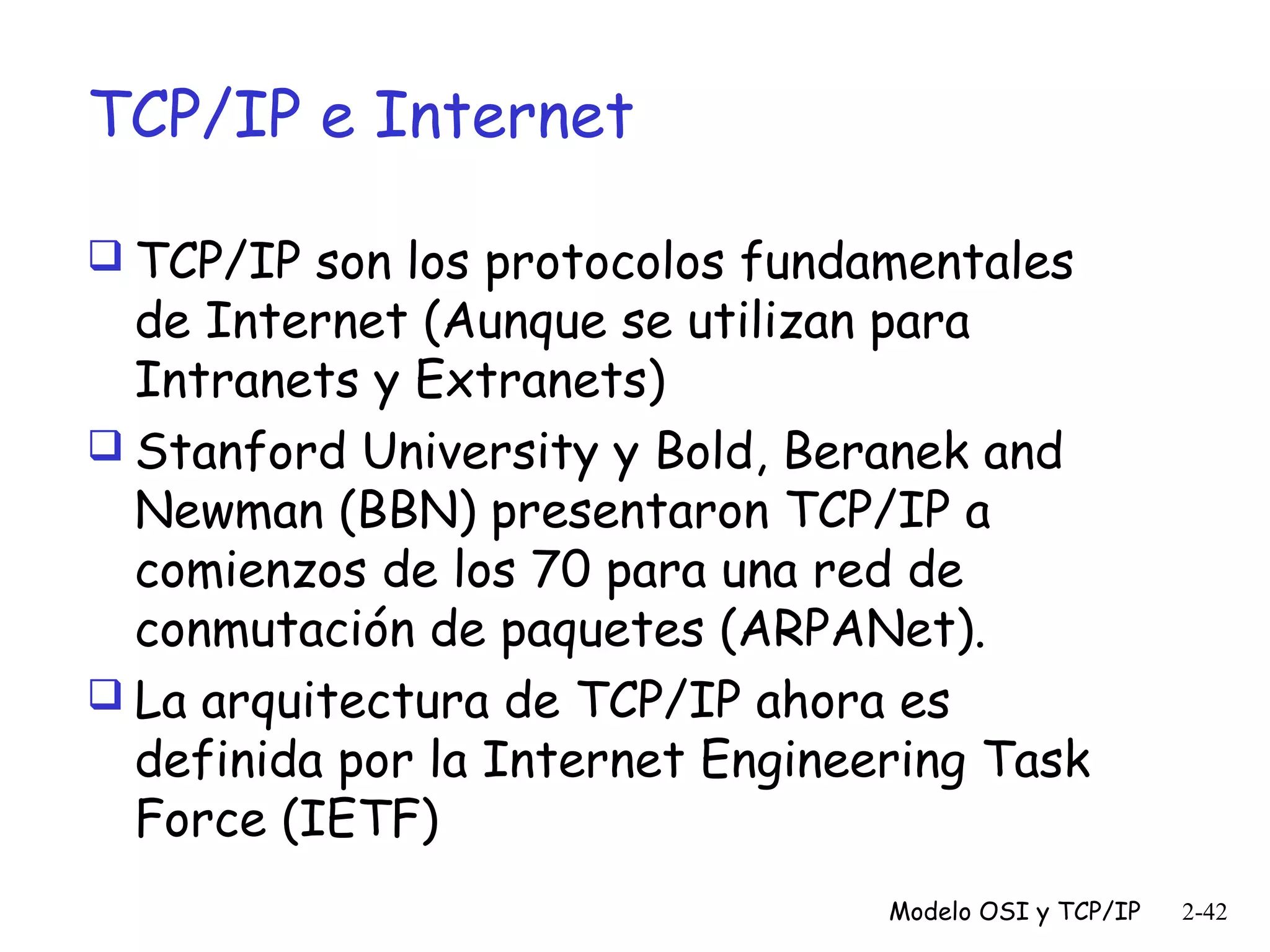 TCP/IP e Internet
 TCP/IP son los protocolos fundamentales

de Internet (Aunque se utilizan para
Intranets y Extranets)
 Stanford University y Bold, Beranek and
Newman (BBN) presentaron TCP/IP a
comienzos de los 70 para una red de
conmutación de paquetes (ARPANet).
 La arquitectura de TCP/IP ahora es
definida por la Internet Engineering Task
Force (IETF)
Modelo OSI y TCP/IP

2-42

 