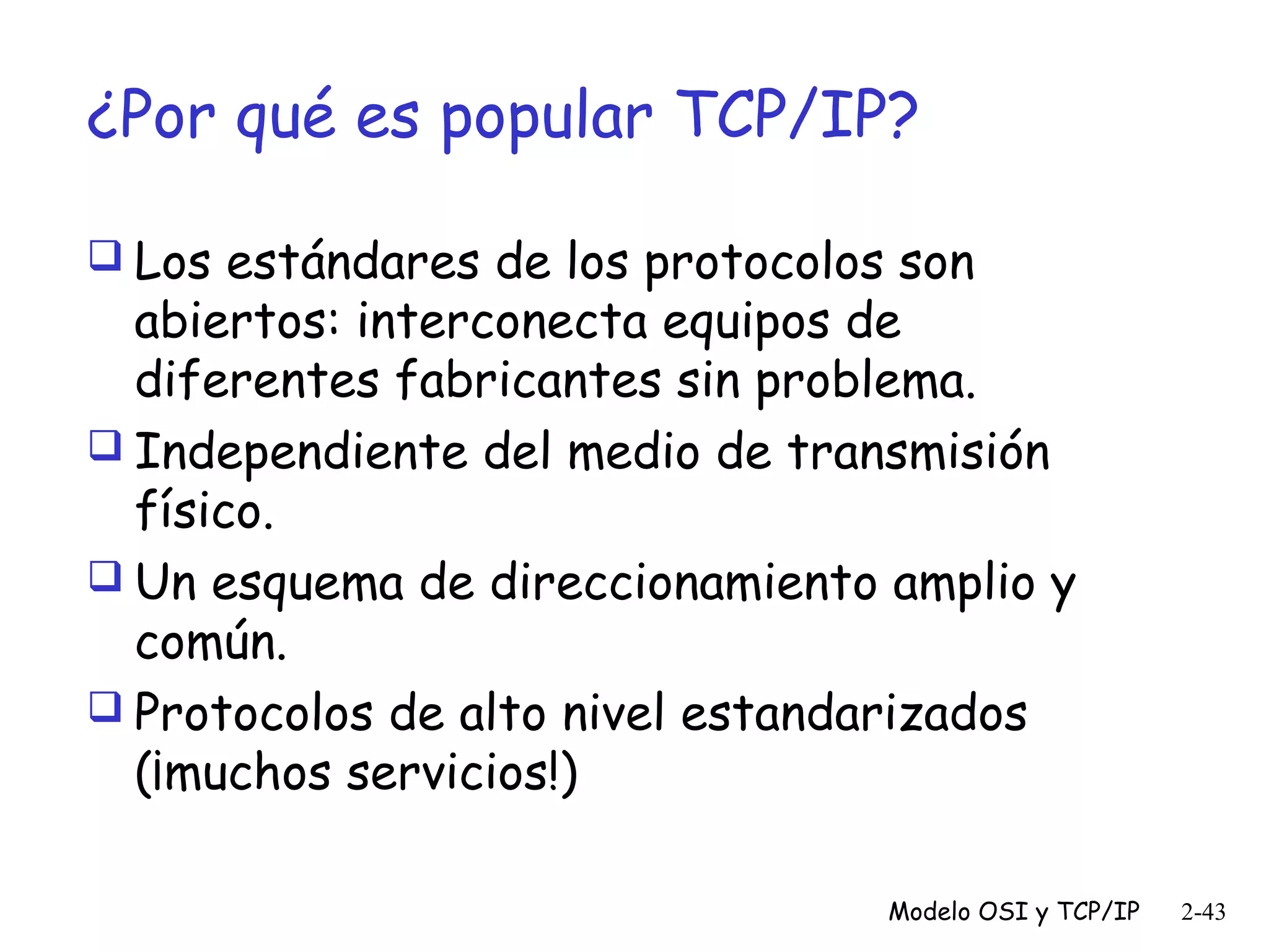 ¿Por qué es popular TCP/IP?
 Los estándares de los protocolos son

abiertos: interconecta equipos de
diferentes fabricantes sin problema.
 Independiente del medio de transmisión
físico.
 Un esquema de direccionamiento amplio y
común.
 Protocolos de alto nivel estandarizados
(¡muchos servicios!)
Modelo OSI y TCP/IP

2-43

 