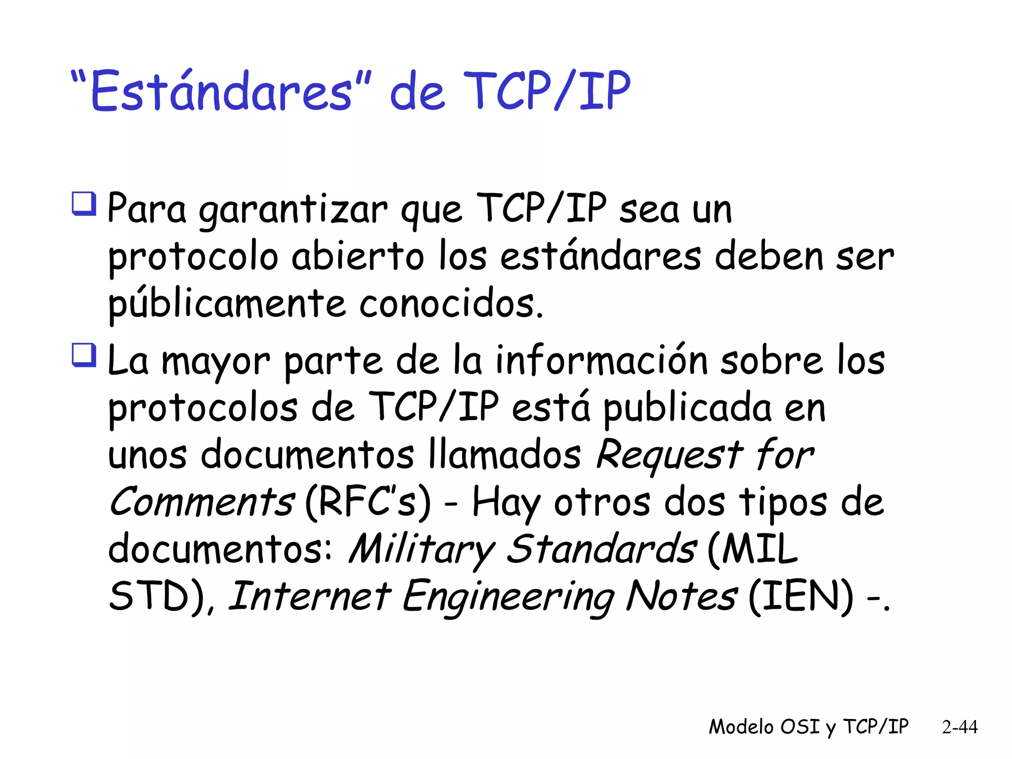 “Estándares” de TCP/IP
 Para garantizar que TCP/IP sea un

protocolo abierto los estándares deben ser
públicamente conocidos.
 La mayor parte de la información sobre los
protocolos de TCP/IP está publicada en
unos documentos llamados Request for
Comments (RFC’s) - Hay otros dos tipos de
documentos: Military Standards (MIL
STD), Internet Engineering Notes (IEN) -.
Modelo OSI y TCP/IP

2-44

 