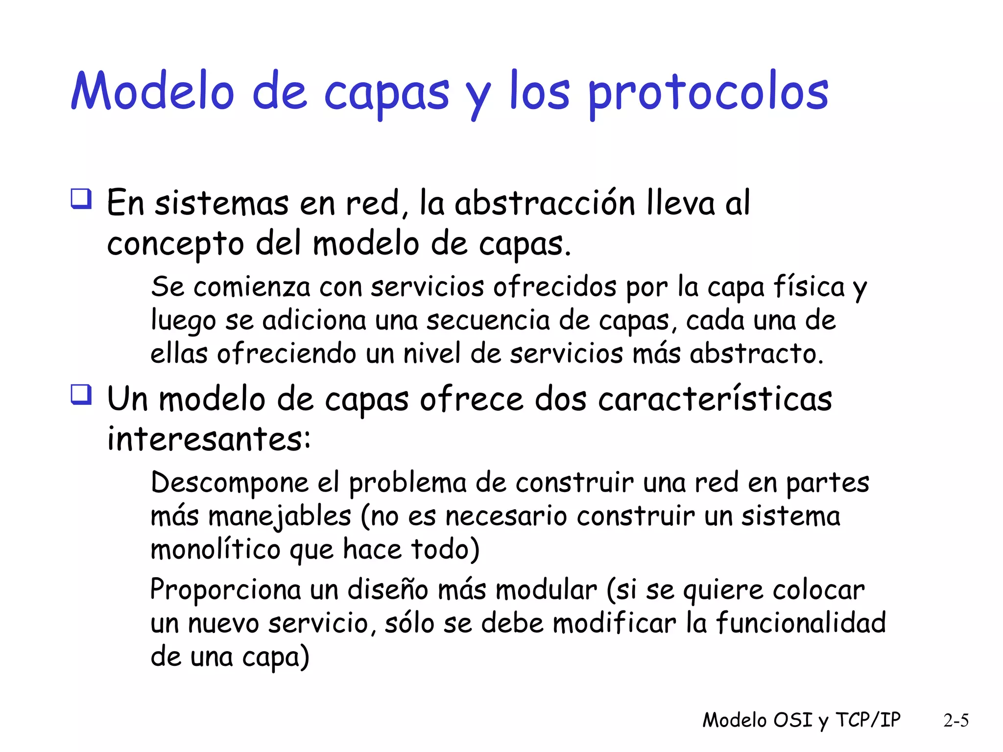 Modelo de capas y los protocolos
 En sistemas en red, la abstracción lleva al

concepto del modelo de capas.

Se comienza con servicios ofrecidos por la capa física y
luego se adiciona una secuencia de capas, cada una de
ellas ofreciendo un nivel de servicios más abstracto.

 Un modelo de capas ofrece dos características

interesantes:

Descompone el problema de construir una red en partes
más manejables (no es necesario construir un sistema
monolítico que hace todo)
Proporciona un diseño más modular (si se quiere colocar
un nuevo servicio, sólo se debe modificar la funcionalidad
de una capa)
Modelo OSI y TCP/IP

2-5

 