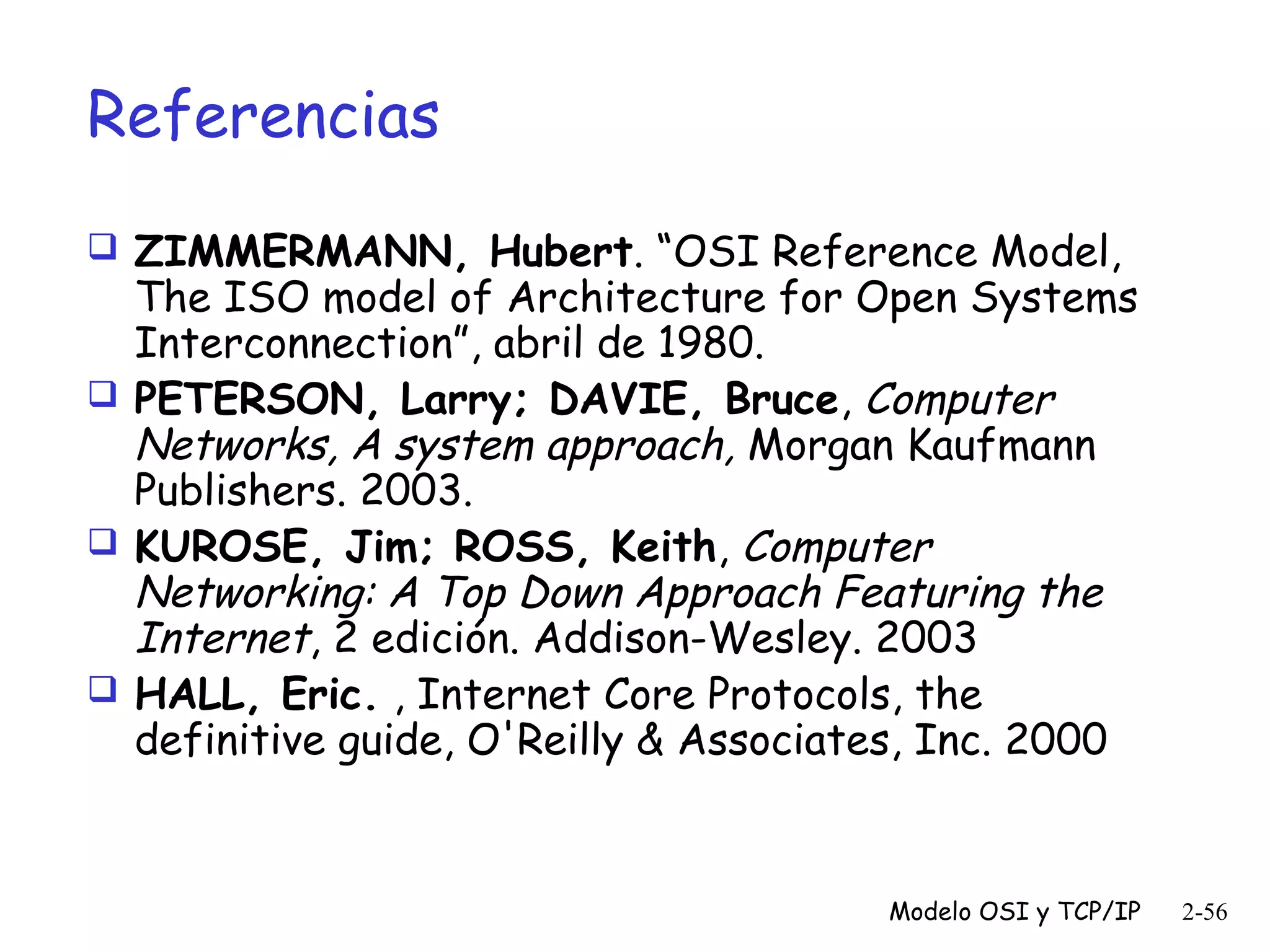 Referencias
 ZIMMERMANN, Hubert. “OSI Reference Model,

The ISO model of Architecture for Open Systems
Interconnection”, abril de 1980.
 PETERSON, Larry; DAVIE, Bruce, Computer
Networks, A system approach, Morgan Kaufmann
Publishers. 2003.
 KUROSE, Jim; ROSS, Keith, Computer
Networking: A Top Down Approach Featuring the
Internet, 2 edición. Addison-Wesley. 2003
 HALL, Eric. , Internet Core Protocols, the
definitive guide, O'Reilly & Associates, Inc. 2000 

Modelo OSI y TCP/IP

2-56

 