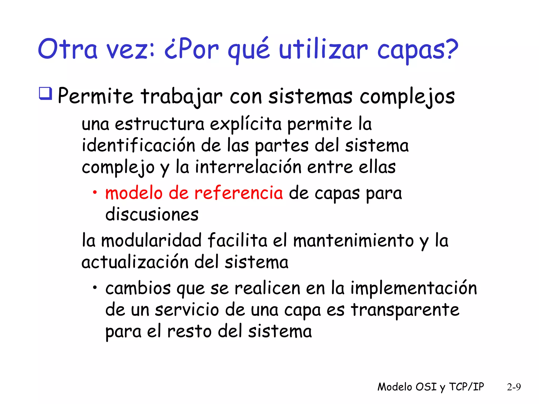 Otra vez: ¿Por qué utilizar capas?
 Permite trabajar con sistemas complejos
una estructura explícita permite la
identificación de las partes del sistema
complejo y la interrelación entre ellas
• modelo de referencia de capas para
discusiones
la modularidad facilita el mantenimiento y la
actualización del sistema
• cambios que se realicen en la implementación
de un servicio de una capa es transparente
para el resto del sistema
Modelo OSI y TCP/IP

2-9

 