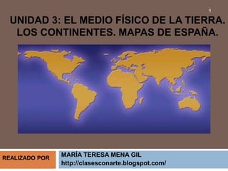 UNIDAD 3: EL MEDIO FÍSICO DE LA TIERRA.
LOS CONTINENTES. MAPAS DE ESPAÑA.
MARÍA TERESA MENA GIL
http://clasesconarte.blogspot.com/
1
REALIZADO POR
 
