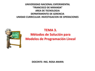 TEMA 3.
Métodos de Solución para
Modelos de Programación Lineal
UNIVERSIDAD NACIONAL EXPERIMENTAL
“FRANCISCO DE MIRANDA”
AREA DE TECNOLOGIA
DEPARTAMENTO DE GERENCIA
UNIDAD CURRICULAR: INVESTIGACION DE OPERACIONES
DOCENTE: ING. ROSA AMAYA
 