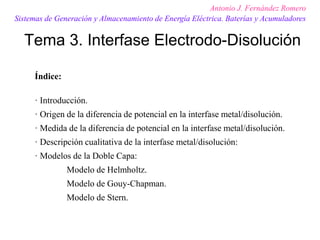 Tema 3. Interfase Electrodo-Disolución
Antonio J. Fernández Romero
Sistemas de Generación y Almacenamiento de Energía Eléctrica. Baterías y Acumuladores
Índice:
· Introducción.
· Origen de la diferencia de potencial en la interfase metal/disolución.
· Medida de la diferencia de potencial en la interfase metal/disolución.
· Descripción cualitativa de la interfase metal/disolución:
· Modelos de la Doble Capa:
Modelo de Helmholtz.
Modelo de Gouy-Chapman.
Modelo de Stern.
 