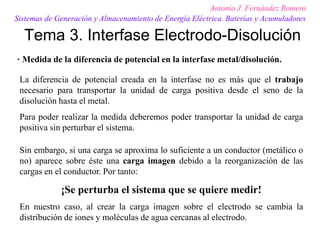 Tema 3. Interfase Electrodo-Disolución
Antonio J. Fernández Romero
Sistemas de Generación y Almacenamiento de Energía Eléctrica. Baterías y Acumuladores
· Medida de la diferencia de potencial en la interfase metal/disolución.
La diferencia de potencial creada en la interfase no es más que el trabajo
necesario para transportar la unidad de carga positiva desde el seno de la
disolución hasta el metal.
Para poder realizar la medida deberemos poder transportar la unidad de carga
positiva sin perturbar el sistema.
Sin embargo, si una carga se aproxima lo suficiente a un conductor (metálico o
no) aparece sobre éste una carga imagen debido a la reorganización de las
cargas en el conductor. Por tanto:
¡Se perturba el sistema que se quiere medir!
En nuestro caso, al crear la carga imagen sobre el electrodo se cambia la
distribución de iones y moléculas de agua cercanas al electrodo.
 