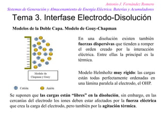 Tema 3. Interfase Electrodo-Disolución
Antonio J. Fernández Romero
Sistemas de Generación y Almacenamiento de Energía Eléctrica. Baterías y Acumuladores
Modelos de la Doble Capa. Modelo de Gouy-Chapman
En una disolución existen también
fuerzas dispersivas que tienden a romper
el orden creado por la interacción
eléctrica. Entre ellas la principal es la
térmica.
Modelo Helmholtz muy rígido: las cargas
están todas perfectamente ordenadas en
una lámina paralela al electrodo, el OHP.
Se suponen que las cargas están “libres” en la disolución, sin embargo, en las
cercanías del electrodo los iones deben estar afectados por la fuerza eléctrica
que crea la carga del electrodo, pero también por la agitación térmica.
 