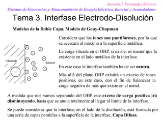 Tema 3. Interfase Electrodo-Disolución
Antonio J. Fernández Romero
Sistemas de Generación y Almacenamiento de Energía Eléctrica. Baterías y Acumuladores
Modelos de la Doble Capa. Modelo de Gouy-Chapman
Se puede considerar que la interfase, en el lado de la disolución, está formada por
una serie de capas paralelas a la superficie de la interfase, Capa Difusa.
Considera que los iones son puntiformes, por lo que
se acercará al máximo a la superficie metálica.
La carga situada en el OHP, si existe, es menor que la
existente en el lado metálico de la interfase.
En este caso la interfase también ha de ser neutra.
Más allá del plano OHP existirá un exceso de iones
positivos, en este caso, con el fin de balancear la
carga negativa de más que existe en el metal.
A medida que nos vamos separando del OHP este exceso de carga positiva irá
disminuyendo, hasta que se anula totalmente al llegar al límite de la interfase.
 