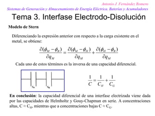 Tema 3. Interfase Electrodo-Disolución
Antonio J. Fernández Romero
Sistemas de Generación y Almacenamiento de Energía Eléctrica. Baterías y Acumuladores
M
B
H
M
H
M
M
B
M
q
q
q 
−

+

−

=

−
 )
(
)
(
)
( 





Modelo de Stern
Diferenciando la expresión anterior con respecto a la carga existente en el
metal, se obtiene:
Cada uno de estos términos es la inversa de una capacidad diferencial.
G
H C
C
C
1
1
1
+
=
En conclusión: la capacidad diferencial de una interfase electrizada viene dada
por las capacidades de Helmholtz y Gouy-Chapman en serie. A concentraciones
altas, C ≈ CH, mientras que a concentraciones bajas C ≈ CG.
 