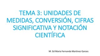 TEMA 3: UNIDADES DE
MEDIDAS, CONVERSIÓN, CIFRAS
SIGNIFICATIVA Y NOTACIÓN
CIENTÍFICA
M. Ed Maria Fernanda Martinez Garces
 