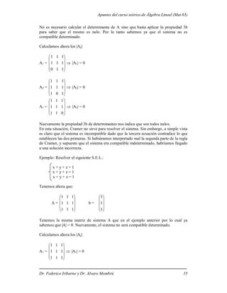 Apuntes del curso teórico de Álgebra Lineal (Mat 03)
Dr. Federico Iribarne y Dr. Alvaro Mombrú 15
No es necesario calcular el determinante de A sino que basta aplicar la propiedad 3b
para saber que el mismo es nulo. Por lo tanto sabemos ya que el sistema no es
compatible determinado.
Calculamos ahora los |Aj|:
A1 =










1
1
0
1
1
1
1
1
1
 |A1| = 0
A2 =










1
0
1
1
1
1
1
1
1
 |A2| = 0
A1 =










0
1
1
1
1
1
1
1
1
 |A3| = 0
Nuevamente la propiedad 3b de determinantes nos indica que son todos nulos.
En esta situación, Cramer no sirve para resolver el sistema. Sin embargo, a simple vista
es claro que el sistema es incompatible dado que la tercera ecuación contradice lo que
establecen las dos primeras. Si hubiéramos interpretado mal la segunda parte de la regla
de Cramer, y supuesto que el sistema era compatible indeterminado, habríamos llegado
a una solución incorrecta.
Ejemplo: Resolver el siguiente S.E.L.:
x + y + z = 1
x + y + z = 1
x + y + z = 1
Tenemos ahora que:
A =










1
1
1
1
1
1
1
1
1
b =










1
1
1
Tenemos la misma matriz de sistema A que en el ejemplo anterior por lo cual ya
sabemos que |A| = 0. Nuevamente, el sistema no será compatible determinado.
Calculamos ahora los |Aj|:
A1 =










1
1
1
1
1
1
1
1
1
 |A1| = 0
 