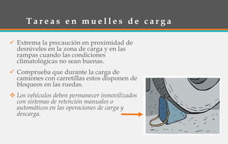 T a r e a s e n m u e l l e s d e c a r g a
 Extrema la precaución en proximidad de
desniveles en la zona de carga y en las
rampas cuando las condiciones
climatológicas no sean buenas.
 Comprueba que durante la carga de
camiones con carretillas estos disponen de
bloqueos en las ruedas.
 Los vehículos deben permanecer inmovilizados
con sistemas de retención manuales o
automáticos en las operaciones de carga y
descarga.
 