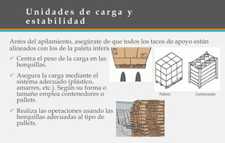 U n i d a d e s d e c a r g a y
e s t a b i l i d a d
Antes del apilamiento, asegúrate de que todos los tacos de apoyo están
alineados con los de la paleta inferior.
 Centra el peso de la carga en las
horquillas.
 Asegura la carga mediante el
sistema adecuado (plástico,
amarres, etc.). Según su forma o
tamaño emplea contenedores o
pallets.
 Realiza las operaciones usando las
horquillas adecuadas al tipo de
pallets.
Pallets Contenedor
 