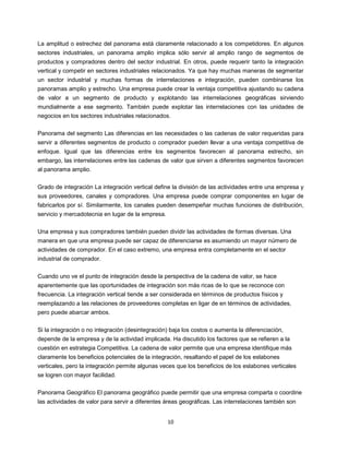 10
La amplitud o estrechez del panorama está claramente relacionado a los competidores. En algunos
sectores industriales, un panorama amplio implica sólo servir al amplio rango de segmentos de
productos y compradores dentro del sector industrial. En otros, puede requerir tanto la integración
vertical y competir en sectores industriales relacionados. Ya que hay muchas maneras de segmentar
un sector industrial y muchas formas de interrelaciones e integración, pueden combinarse los
panoramas amplio y estrecho. Una empresa puede crear la ventaja competitiva ajustando su cadena
de valor a un segmento de producto y explotando las interrelaciones geográficas sirviendo
mundialmente a ese segmento. También puede explotar las interrelaciones con las unidades de
negocios en los sectores industriales relacionados.
Panorama del segmento Las diferencias en las necesidades o las cadenas de valor requeridas para
servir a diferentes segmentos de producto o comprador pueden llevar a una ventaja competitiva de
enfoque. Igual que las diferencias entre los segmentos favorecen al panorama estrecho, sin
embargo, las interrelaciones entre las cadenas de valor que sirven a diferentes segmentos favorecen
al panorama amplio.
Grado de integración La integración vertical define la división de las actividades entre una empresa y
sus proveedores, canales y compradores. Una empresa puede comprar componentes en lugar de
fabricarlos por sí. Similarmente, los canales pueden desempeñar muchas funciones de distribución,
servicio y mercadotecnia en lugar de la empresa.
Una empresa y sus compradores también pueden dividir las actividades de formas diversas. Una
manera en que una empresa puede ser capaz de diferenciarse es asumiendo un mayor número de
actividades de comprador. En el caso extremo, una empresa entra completamente en el sector
industrial de comprador.
Cuando uno ve el punto de integración desde la perspectiva de la cadena de valor, se hace
aparentemente que las oportunidades de integración son más ricas de lo que se reconoce con
frecuencia. La integración vertical tiende a ser considerada en términos de productos físicos y
reemplazando a las relaciones de proveedores completas en ligar de en términos de actividades,
pero puede abarcar ambos.
Si la integración o no integración (desintegración) baja los costos o aumenta la diferenciación,
depende de la empresa y de la actividad implicada. Ha discutido los factores que se refieren a la
cuestión en estrategia Competitiva. La cadena de valor permite que una empresa identifique más
claramente los beneficios potenciales de la integración, resaltando el papel de los eslabones
verticales, pero la integración permite algunas veces que los beneficios de los eslabones verticales
se logren con mayor facilidad.
Panorama Geográfico El panorama geográfico puede permitir que una empresa comparta o coordine
las actividades de valor para servir a diferentes áreas geográficas. Las interrelaciones también son
 