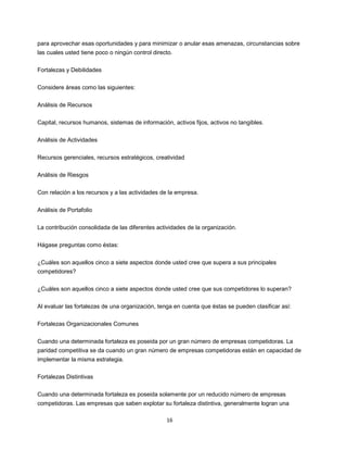 16
para aprovechar esas oportunidades y para minimizar o anular esas amenazas, circunstancias sobre
las cuales usted tiene poco o ningún control directo.
Fortalezas y Debilidades
Considere áreas como las siguientes:
Análisis de Recursos
Capital, recursos humanos, sistemas de información, activos fijos, activos no tangibles.
Análisis de Actividades
Recursos gerenciales, recursos estratégicos, creatividad
Análisis de Riesgos
Con relación a los recursos y a las actividades de la empresa.
Análisis de Portafolio
La contribución consolidada de las diferentes actividades de la organización.
Hágase preguntas como éstas:
¿Cuáles son aquellos cinco a siete aspectos donde usted cree que supera a sus principales
competidores?
¿Cuáles son aquellos cinco a siete aspectos donde usted cree que sus competidores lo superan?
Al evaluar las fortalezas de una organización, tenga en cuenta que éstas se pueden clasificar así:
Fortalezas Organizacionales Comunes
Cuando una determinada fortaleza es poseida por un gran número de empresas competidoras. La
paridad competitiva se da cuando un gran número de empresas competidoras están en capacidad de
implementar la misma estrategia.
Fortalezas Distintivas
Cuando una determinada fortaleza es poseida solamente por un reducido número de empresas
competidoras. Las empresas que saben explotar su fortaleza distintiva, generalmente logran una
 