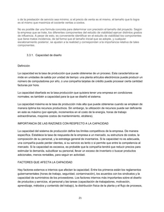 21
o de la prestación de servicio sea mínimo; si el precio de venta es el mismo, el tamaño que lo logra
es el mismo que maximiza el cociente ventas a costos.
No es posible dar una formula concreta para determinar con precisión el tamaño del proyecto. Según
la empresa que se trate, los diferentes componentes del estudio de viabilidad ejercer distintos grados
de influencia. A pesar de esto, es conveniente identificar en el estudio de viabilidad los componentes
que tiene matos incidencia, de tal forma que el tamaño inicial que se adopte, y cualquier
escalonamiento posterior, se ajusten a la realidad y correspondan a la importancia relativa de tales
componentes.
3.3.1. Capacidad de diseño
Definición
La capacidad es la tasa de producción que puede obtenerse de un proceso. Esta característica se
mide en unidades de salida por unidad de tiempo: una planta artículos electrónicos puede producir un
número de computadores por año, o una compañía tarjetas de crédito puede procesar cierta cantidad
facturas por hora.
La capacidad diseñada es la tasa producción que quisiera tener una empresa en condiciones
normales; es también a capacidad para la que se diseñó el sistema.
La capacidad máxima es la tasa de producción más alta que puede obtenerse cuando se emplean de
manera óptima los recursos productivos. Sin embargo, la utilización de recursos puede ser deficiente
en este es máximo (por ejemplo, incrementos en el costo de la energía, horas de trabajo
extraordinarias, mayores costos de mantenimiento, etcétera).
IMPORTANCIA DE LAS RAZONES CON RESPECTO A LA CAPACIDAD
La capacidad del sistema de producción define los límites competitivos de la empresa. De manera
específica. Establece la tasa de respuesta de la empresa a un mercado, su estructura de costos, la
composición de su personal, y la estratega general de inventarios. Si la capacidad no es adecuada,
una compañía puede perder clientes, si su servicio es lento o si permite que entre la competencia al
mercado. Si la capacidad es excesiva, es probable que la compañía tendrá que reducir precios para
estimular la demanda, subutilizar su personal, llevar un exceso de inventario o buscar productos
adicionales, menos rentables, para seguir en actividad.
FACTORES QUE AFECTA LA CAPACIDAD
Hay factores externos e internos que afectan la capacidad. Entre los primeros están los reglamentos
gubernamentales (horas de trabajo, seguridad, contaminación), los acuerdos con los sindicatos y la
capacidad de suministros de los proveedores. Los factores internos más importantes sobre el diseño
de productos y servicios, el personal y las tareas (capacitación de trabajadores, motivación,
aprendizaje, métodos y contenido del trabajo), la distribución física de la planta y el flujo de procesos,
 
