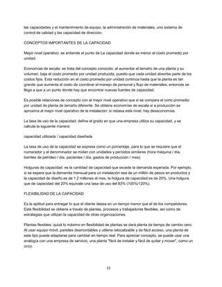 22
las capacidades y el mantenimiento de equipo, la administración de materiales, uno sistema de
control de calidad y las capacidad de dirección.
CONCEPTOS IMPORTANTES DE LA CAPACIDAD
Mejor nivel operativo: se entiende el punto de La capacidad donde es menor el costo promedio por
unidad.
Economías de escala: se trata del concepto conocido; al aumentar el tamaño de una planta y su
volumen, baja el costo promedio por unidad producida, puesto que cada unidad absorbe parte de los
costos fijos. Esta reducción en el costo promedio por unidad continúa hasta que la planta es tan
grande que aumenta el costo de coordinar el manejo de personal y flujo de materiales; entonces se
llega a que a un punto donde hay que encontrar nuevas fuentes de capacidad.
Es posible relaciones de concepto con el mejor nivel operativo que si se compara el corto promedio
por unidad de planta de tamaño diferente. Se obtiene economías de escala si a producción se
aproxima al mejor nivel operativo de la instalación: si rebasa este nivel, hay deseconomías.
La tasa de uso de la capacidad: define el grado en que una empresa utiliza su capacidad, y se
calcula la siguiente manera:
capacidad utilizada / capacidad diseñada
La tasa de uso de la capacidad se expresa como un porcentaje, para lo que se requiere que el
numerador y el denominador se midan con unidades y períodos similares (hora máquina / día,
barriles de petróleo / día, pacientes / día, gastos de producción / mes).
Holguras de capacidad: es la cantidad de capacidad que excede la demanda esperada. Por ejemplo,
si se espera que la demanda mensual para un instalación sea de un millón de pesos en productos y
la capacidad de diseño es de 1.2 millones al mes, la holgura de capacidad es de 20%. Una holgura
que de capacidad del 20% equivale una tasa de uso del 83% (100%/120%).
FLEXIBILIDAD DE LA CAPACIDAD
Es la aptitud para entregar lo que el cliente desea en un tiempo menor que el de los competidores.
Esta flexibilidad se obtiene a través de plantas, procesos y trabajadores flexibles, así como de
estrategias que utilizan la capacidad de otras organizaciones.
Plantas flexibles: quizá lo máximo en flexibilidad de plantas se dará planta de tiempo de cambio cero.
Al usar equipo móvil, paredes desmontables y utileria relocalizable y de fácil acceso, una planta de
este tipo puede adaptarse para cambiar en tiempo real. Para apreciar concepto, se puede usar una
analogía con una empresa de servicio, una planta "fácil de instalar y fácil de quitar y mover", como un
circo.
 