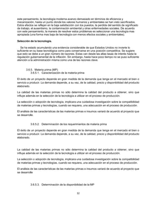 32
este pensamiento, la tecnología moderna avanzo demasiado en términos de eficiencia y
mecanización, hasta un punto donde los valores humanos y ambientales se han visto sacrificados.
Estos efectos se reflejan en la baja satisfacción con los puestos, la perdida del sentido de significado
de trabajo, el ausentismo, la contaminación ambiental y otras enfermedades sociales. De acuerdo
con este pensamiento, la manera de resolver estos problemas es seleccionar una tecnología mas
apropiada (una forma mas baja de tecnología con menos efectos sociales y ambientales).
Selección de la tecnología.
Se ha estado acumulando una evidencia considerable de que Estados Unidos no invierte lo
suficiente en su base tecnológica como para conservarse en una posición competitiva. Se sugiere
que esto se debe a un gran número de razones. Estas van desde las altas tasas de interés hasta la
regulación gubernamental de la inflación. Sin embargo, hasta hace poco tiempo no se puso suficiente
atención a la administración misma como una de las razones clave.
3.6.5. Materia prima (MP)
3.6.5.1. Caracterización de la materia prima
El éxito de un proyecto depende en gran medida de la demanda que tenga en el mercado el bien o
servicio a producir. La demanda depende, a su vez, de la calidad, precio y disponibilidad del producto
elaborado.
La calidad de las materias primas no sólo determina la calidad del producto a obtener, sino que
influye además en la selección de la tecnología a utilizar en el proceso de producción.
La selección o adopción de tecnología, implicara una cuidadosa investigación sobre la compatibilidad
de materias primas y tecnologías, cuando se requiera, una adecuación en el proceso de producción.
El análisis de las características de las materias primas e insumos variará de acuerdo al proyecto que
se desarrolle.
3.6.5.2. Determinación de los requerimientos de materia prima
El éxito de un proyecto depende en gran medida de la demanda que tenga en el mercado el bien o
servicio a producir. La demanda depende, a su vez, de la calidad, precio y disponibilidad del producto
elaborado.
La calidad de las materias primas no sólo determina la calidad del producto a obtener, sino que
influye además en la selección de la tecnología a utilizar en el proceso de producción.
La selección o adopción de tecnología, implicara una cuidadosa investigación sobre la compatibilidad
de materias primas y tecnologías, cuando se requiera, una adecuación en el proceso de producción.
El análisis de las características de las materias primas e insumos variará de acuerdo al proyecto que
se desarrolle
3.6.5.3. Determinación de la disponibilidad de la MP
 