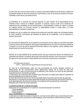 33
En este caso de lo que se trata es tener en cuenta el tipo estacionalidad de la demanda y realizar las
actividades fabriles en términos económicos, optimizando el uso de los recursos escasos (humanos,
materiales y financieros) que posee la firma.
La factibilidad en un proyecto de inversión depende, en gran medida, de la disponibilidad de las
materias primas. Incluso en múltiples ocasiones, el proyecto surge a partir de la existencia de
materias primas susceptibles de ser transformadas o comercializadas. Cuando se realiza un estudio
de materias primas, es conviene conocer su disponibilidad actual y a largo plazo y si esta
disponibilidad es constante o estacional.
El detalle con que se realicen los programas de producción permitirá realizar las actividades fabriles
en forma eficiente, minimizando las pérdidas de tiempo de los empleados y de la maquinaria y
equipos de proceso.
Es conveniente la elaboración de un programa de producción que se realice por periodos mensuales
durante el primer año de operación del proyecto especialmente en los casos de demanda estacional
o irregular, con el fin de que los aspectos financieros relativos a los ingresos, costos utilidades sean
determinados de manera más precisa.
Además de la disponibilidad de las materias primas, hay que conocer las fuentes de adquisición de
materiales secundarios o auxiliares del proceso de producción del bien o de los servicios en cuestión.
De igual forma hay que prever la disponibilidad de los servicios requeridos por el proyecto.
3.6.6.Recursos humanos
3.6.6.1. Estimación de requerimientos de mano de obra
En vista de la especialización cada vez más pronunciada de nuestra sociedad moderna, la
diferenciación de los conocimientos sobre determinado trabajo de la mano de obra han
proporcionado un valor a la mano de obra no calificada y otro superior a la mano de obra calificada,
específicamente en actividades puntuales.
La estimación de la mano de obra necesaria para el proyecto se realiza para obtener la plantilla de
personal detallada para el cálculo de costos.
El costo de la mano de obra es uno de los principales datos requeridos para el costo de operación
del proyecto, la importancia de estos dependerá del grado de automatización del proceso productivo,
de la especialización del personal requerido, de la situación del mercado laboral, de las leyes
laborales y del número de turnos requeridos.
CUANTIFICACIÓN DE LA MANO DE OBRA
Basándose en lo especificado en el capítulo 8, el personal requerido se dividió en:
• Nivel estratégico
• Nivel coordinador
• Nivel operativo
NIVEL ESTRATÉGICO Y COORDINADOR
La selección se realiza de acuerdo al capitulo 8, en el que se han definido las características de cada
puesto de trabajo para el personal a nivel estratégico, y de coordinación, determinando el nivel de
 