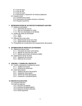 4
6.1.3.Uso de agua
6.1.4.Uso de aire
6.1.5.Uso de suelo
6.1.6.Generación y disposición de residuos peligrosos
6.2. Impacto social
6.2.1.Infraestructura social
6.2.2.Generación de empleos directos e indirectos
6.2.3.Impacto económico
7. REPRESENTACIÓN DE UN PROYECTO MEDIANTE UNA RED
7.1. Redes de actividades
7.1.1. Elementos de una red
7.1.2. Red con actividades en nodos
7.1.3. Red con actividades en las flechas
7.2. Análisis de redes de actividades
7.2.1. CPM
7.2.2. PERT
7.3. Cálculos de la ruta crítica
7.3.1. Determinación de la ruta crítica
7.3.2. Determinación de las holguras
7.4. Probabilidad de cumplimiento de la programación del proyecto
8. OPTIMIZACIÓN DE REDES DE ACTIVIDADES
8.1. Relaciones tiempo-costo
8.1.1. Conceptos de costo contra tiempo
8.1.2. Método de reducción por ciclos
8.1.3. Método aproximado de Siemens (SAM)
8.2. Organización de los recursos
8.2.1. Asignación de recursos
8.2.2. Balanceo de recursos
9. CONTROL Y CIERRE DEL PROYECTO
9.1. Control: importancia y métodos de control
9.1.1. Gráficas de avance
9.1.2. Gráficas de rendimiento
9.2. Cierre del proyecto
9.2.1. Objetivo del cierre del proyecto
9.2.2. Aceptación del proyecto
9.2.3. Informe de cierre del proyecto
9.2.4. Evaluación y retroalimentación
10. PROYECTO EJECUTIVO
10.1.Proyecto ejecutivo
10.2.Plan de negocios
10.2.1.Esquema de NAFIN
10.2.2.Esquema de BANCOMEXT
10.2.3.Esquema de Banco Mundial
10.2.4.Otros esquemas
 