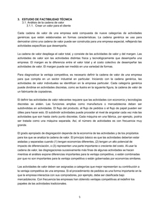 5
3. ESTUDIO DE FACTIBILIDAD TÉCNICA
3.1. Análisis de la cadena de valor
3.1.1. Crear un valor para el cliente
Cada cadena de valor de una empresa está compuesta de nueve categorías de actividades
genéricas que están eslabonadas en formas características. La cadena genérica se usa para
demostrar cómo una cadena de valor puede ser construida para una empresa especial, reflejando las
actividades específicas que desempeña.
La cadena de valor despliega el valor total, y consiste de las actividades de valor y del margen. Las
actividades de valor son las actividades distintas física y tecnológicamente que desempeña una
empresa. El margen es la diferencia entre el valor total y el costo colectivo de desempeñar las
actividades de valor. El margen puede ser medido en una variedad de formas.
Para diagnosticar la ventaja competitiva, es necesario definir la cadena de valor de una empresa
para que compita en un sector industrial en particular. Iniciando con la cadena genérica, las
actividades de valor individuales se identifican en la empresa particular. Cada categoría genérica
puede dividirse en actividades discretas, como se ilustra en la siguiente figura, la cadena de valor de
un fabricante de copiadoras.
El definir las actividades de valor relevantes requiere que las actividades con economía y tecnologías
discretas se aíslen. Las funciones amplias como manufactura o mercadotecnia deben ser
subdivididas en actividades. El flujo del producto, el flujo de pedidos o el flujo de papel pueden ser
útiles para hacer esto. El subdividir actividades puede proceder al nivel de angostar cada vez más las
actividades que son hasta cierto punto discretas. Cada máquina en una fábrica, por ejemplo, podría
ser tratada como una máquina separada. Así, el número de actividades es con frecuencia muy
grande.
El grado apropiado de disgregación depende de la economía de las actividades y de los propósitos
para los que se analiza la cadena de valor. El principio básico es que las actividades deberían estar
aisladas y separadas cuando (1) tengan economías diferentes, (2) tengan un alto potencial de
impacto de diferenciación, o (3) representen una parte importante o creciente del costo. Al usar la
cadena de valor, las disgregaciones sucesivamente más finas de algunas actividades se hacen
mientras el análisis expone diferencias importantes para la ventaja competitiva, o están combinadas
por que no son importantes para la ventaja competitiva o están gobernadas por economías similares.
Las actividades de valor deben ser asignadas a categorías que mejor representan su contribución a
la ventaja competitiva de una empresa. Si el procedimiento de pedidos es una forma importante en la
que la empresa interactúa con sus compradores, por ejemplo, debe ser clasificada bajo
mercadotecnia. Con frecuencia las empresas han obtenido ventajas competitivas al redefinir los
papeles de las actividades tradicionales.
 