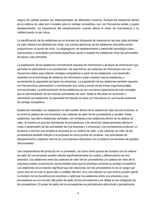 8
seguro de calidad pueden ser desempeñadas de diferentes maneras. Aunque los eslabones dentro
de la cadena de valor son cruciales para la ventaja competitiva, son con frecuencia sutiles y pasan
desapercibidos. La importancia del abastecimiento cuando afecta el costo de manufactura y su
calidad puede no ser obvia.
La identificación de los eslabones es un proceso de búsqueda de maneras en las que cada actividad
de valor afecta o es afectada por otras. Las causas genéricas de los eslabones discutidos arriba
proporcionan un punto de inicio. La disgregación de abastecimiento y desarrollo tecnológico para
relacionarlos a actividades primarias específicas ayuda a resaltar los eslabones entre las actividades
de apoyo y las primarias.
La explotación de los eslabones normalmente requiere de información o de flujos de información que
permitan la optimización o la coordinación. De esta forma, los sistemas de información son con
frecuencia vitales para obtener ventajas competitivas a partir de los eslabones. Los desarrollo
recientes en la tecnología de sistemas de información están creando nuevos eslabones y
aumentando la capacidad de lograr los anteriores. La explotación de los eslabones también requiere
con frecuencia la optimización o coordinación que corta a través de las líneas organizacionales
convencionales. La administración de los eslabones es así una tarea organizacional más compleja
que la administración de las mismas actividades de valor. Dada la dificultad de reconocer y
administrar los eslabones, la capacidad de hacerlo se basa con frecuencia en una fuente sostenida
de ventaja competitiva.
Eslabones verticales Los eslabones no sólo existen dentro de la cadena de valor de una empresa, si
no entre la cadena de una empresa y las cadenas de valor de los proveedores y canales. Estos
eslabones, que llamo eslabones verticales, son similares a los eslabones dentro de la cadena de
valor, la manera en que las actividades de proveedores o de canal son desempeñadas afecta el
costo o desempeño de las actividades de una empresa ( y viceversa). Los proveedores producen un
producto o servicio que emplea la empresa en su cadena de valor, y las cadenas de valor de los
proveedores también influyen a la empresa en otros puntos de contacto. Las actividades de
abastecimiento y logística interna de una empresa interactúan con el sistema de entradas de pedidos
del proveedor.
Las características del producto de un proveedor, así como otros puntos de contacto con la cadena
de valor de una empresa pueden afectar significativamente los costos y diferenciación de una
empresa. Los eslabones entre las cadenas de valor de los proveedores y la cadena de valor de la
empresa pueden proporcionar oportunidades para que la empresa aumente su ventaja competitiva.
Los eslabones de proveedor significan que las relaciones con los proveedores no es un juego que
sume cero en el cual un gana sólo a costillas del otro, sino una relación en que ambos pueden ganar.
La división de los beneficios de coordinar u optimizar los eslabones entre una empresa y sus
proveedores es una función del poder de saldo de los proveedores y se refleja en los márgenes de
los proveedores. El poder de saldo de los proveedores es parcialmente estructural y parcialmente
 
