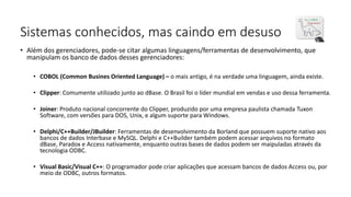Sistemas conhecidos, mas caindo em desuso
• Além dos gerenciadores, pode-se citar algumas linguagens/ferramentas de desenvolvimento, que
manipulam os banco de dados desses gerenciadores:
• COBOL (Common Busines Oriented Language) – o mais antigo, é na verdade uma linguagem, ainda existe.
• Clipper: Comumente utilizado junto ao dBase. O Brasil foi o líder mundial em vendas e uso dessa ferramenta.
• Joiner: Produto nacional concorrente do Clipper, produzido por uma empresa paulista chamada Tuxon
Software, com versões para DOS, Unix, e algum suporte para Windows.
• Delphi/C++Builder/JBuilder: Ferramentas de desenvolvimento da Borland que possuem suporte nativo aos
bancos de dados Interbase e MySQL. Delphi e C++Builder também podem acessar arquivos no formato
dBase, Paradox e Access nativamente, enquanto outras bases de dados podem ser maipuladas através da
tecnologia ODBC.
• Visual Basic/Visual C++: O programador pode criar aplicações que acessam bancos de dados Access ou, por
meio de ODBC, outros formatos.
 