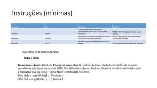 Instruções (mínimas)
instrução SQL O QUE FAZ EXEMPLO
inclusões INSERT
é usada para inserir um registro
(formalmente uma tupla) a uma tabela
existente.
INSERT INTO Pessoa (id, nome, sexo)
VALUE;
alterações UPDATE
para mudar os valores de dados em uma ou
mais linhas da tabela existente.
UPDATE Pessoa SET data_nascimento =
'11/09/1985' WHERE
exclusões DELETE
permite remover linhas existentes de uma
tabela. DELETE FROM pessoa WHERE id_pessoa = 7
ALGUMAS EXTERIORES NOVAS:
Blobs e clobs
Binary large objects (blobs) e Character large objects (clobs) são tipos de dados tratados de maneira
semelhante aos tipos embutidos JDBC. Por default os objetos blob e clob só se mantém validos durante
a transação que os criou. Como fazer (complicado mesmo):
Blob blob = rs.getBlob()1 ; // coluna 1
Clob clob = rs.getClob()1 ; // coluna 2
 