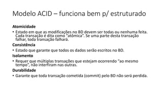 Modelo ACID – funciona bem p/ estruturado
Atomicidade
• Estado em que as modificações no BD devem ser todas ou nenhuma feita.
Cada transação é dita como “atômica”. Se uma parte desta transação
falhar, toda transação falhará.
Consistência
• Estado que garante que todos os dados serão escritos no BD.
Isolamento
• Requer que múltiplas transações que estejam ocorrendo “ao mesmo
tempo”, não interfiram nas outras.
Durabilidade
• Garante que toda transação cometida (commit) pelo BD não será perdida.
 