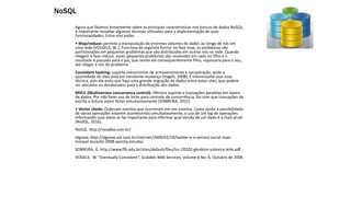 Agora que falamos brevemente sobre as principais características nos bancos de dados NoSQL,
é importante ressaltar algumas técnicas utilizadas para a implementação de suas
funcionalidades. Entre elas estão:
• Map/reduce: permite a manipulação de enormes volumes de dados ao longo de nós em
uma rede (VOLGELS, W. ]. Funciona da seguinte forma: na fase map, os problemas são
particionados em pequenos problemas que são distribuídos em outros nós na rede. Quando
chegam à fase reduce, esses pequenos problemas são resolvidos em cada nó filho e o
resultado é passado para o pai, que sendo ele consequentemente filho, repassaria para o seu,
até chegar à raiz do problema.
Consistent hashing: suporta mecanismos de armazenamento e recuperação, onde a
quantidade de sites está em constante mudança (Vogels, 2008). É interessante usar essa
técnica, pois ela evita que haja uma grande migração de dados entre estes sites, que podem
ser alocados ou desalocados para a distribuição dos dados.
MVCC (Multiversion concurrency control): Oferece suporte a transações paralelas em banco
de dados. Por não fazer uso de locks para controle de concorrência, faz com que transações de
escrita e leitura sejam feitas simultaneamente [SOBREIRA, 2012].
• Vector clocks: Ordenam eventos que ocorreram em um sistema. Como existe a possibilidade
de várias operações estarem acontecendo simultaneamente, o uso de um log de operações
informando suas datas se faz importante para informar qual versão de um dado é a mais atual
(NoSQL, 2016).
NoSQL. http://nosqlba.com.br/.
Idgnow. http://idgnow.uol.com.br/internet/2009/02/19/twitter-e-o-servico-social-mais-
instavel durante-2008-aponta-estudo/.
SOBREIRA, G. http://www.ffb.edu.br/sites/default/files/tcc-20102-gleidson-sobreira-leite.pdf .
VOGELS, W. “Eventually Consistent”, Scalable Web Services, Volume 6 No. 6, Outubro de 2008.
NoSQL
 