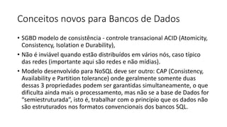 Conceitos novos para Bancos de Dados
• SGBD modelo de consistência - controle transacional ACID (Atomicity,
Consistency, Isolation e Durability),
• Não é inviável quando estão distribuídos em vários nós, caso típico
das redes (importante aqui são redes e não mídias).
• Modelo desenvolvido para NoSQL deve ser outro: CAP (Consistency,
Availability e Partition tolerance) onde geralmente somente duas
dessas 3 propriedades podem ser garantidas simultaneamente, o que
dificulta ainda mais o processamento, mas não se a base de Dados for
“semiestruturada”, isto é, trabalhar com o princípio que os dados não
são estruturados nos formatos convencionais dos bancos SQL.
 