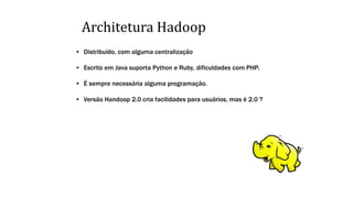 Architetura Hadoop
• Distribuído, com alguma centralização
• Escrito em Java suporta Python e Ruby, dificuldades com PHP.
• É sempre necessária alguma programação.
• Versão Handoop 2.0 cria facilidades para usuários, mas é 2.0 ?
 