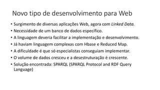 Novo tipo de desenvolvimento para Web
• Surgimento de diversas aplicações Web, agora com Linked Data.
• Necessidade de um banco de dados específico.
• A linguagem deveria facilitar a implementação e desenvolvimento.
• Já haviam linguagem complexas com Hbase e Reduced Map.
• A dificuldade é que só especialistas conseguiam implementar.
• O volume de dados cresceu e a desestruturação é crescente.
• Solução encontrada: SPARQL (SPARQL Protocol and RDF Query
Language)
 