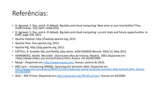 Referências:
• D. Agrawal, S. Das, and A. El Abbadi. Big data and cloud computing: New wine or just new bottles? Proc.
VLDB Endow., 3(2):1647–1648,2010.
• D. Agrawal, S. Das, and A. El Abbadi. Big data and cloud computing: current state and future opportunities. In
EDBT, page 530, 2011.
• Apache Hadoop. http://hadoop.apache.org, 2012.
• Apache Hive. hive.apache.org, 2012.
• Apache Pig. http://pig.apache.org, 2012.
• CATTELL, R. Scalable SQL and NoSQL data stores. ACM SIGMOD Record, 39(4):12, May 2011.
• HERNÁNDEZ, Adolfo. MicroISIS : Diecinueve años de historia. Madrid, 2001.Disponível em:
<http://www.cindoc.csic.es/isis/historia.htm> Acesso em 02/04/2009.
• Mysql – Disponível em: http://www.mysql.com/, Acesso: janeiro de 2010.
• XML.com – Introducing SPARQL: Querying the Semantic Web. Disponível em
http://www.xml.com/pub/a/2005/11/16/introducing-sparql-querying-semantic-web-tutorial.html. Acesso
em 03/2009.
• W3C – RDF Primer. Disponível em http://www.w3.org/TR/rdf-primer/. Acesso em 03/2009.
 