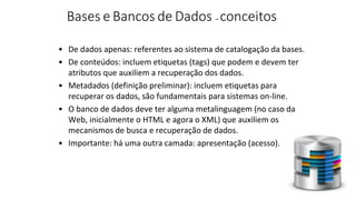 • De dados apenas: referentes ao sistema de catalogação da bases.
• De conteúdos: incluem etiquetas (tags) que podem e devem ter
atributos que auxiliem a recuperação dos dados.
• Metadados (definição preliminar): incluem etiquetas para
recuperar os dados, são fundamentais para sistemas on-line.
• O banco de dados deve ter alguma metalinguagem (no caso da
Web, inicialmente o HTML e agora o XML) que auxiliem os
mecanismos de busca e recuperação de dados.
• Importante: há uma outra camada: apresentação (acesso).
Bases e Bancos de Dados - conceitos
 