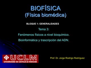 BIOFÍSICA
(Física biomédica)
Prof. Dr. Jorge Rodrigo Rodríguez
Tema 3:
Fenómenos físicos a nivel bioquímico.
Bioinformática y trascripción del ADN.
BLOQUE 1: GENERALIDADES
 
