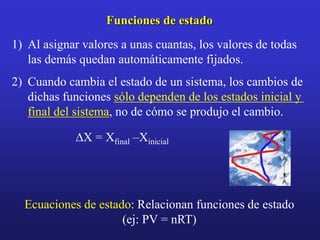 Funciones de estado
1) Al asignar valores a unas cuantas, los valores de todas
las demás quedan automáticamente fijados.
2) Cuando cambia el estado de un sistema, los cambios de
dichas funciones sólo dependen de los estados inicial y
final del sistema, no de cómo se produjo el cambio.
DX = Xfinal –Xinicial
Ecuaciones de estado: Relacionan funciones de estado
(ej: PV = nRT)
 
