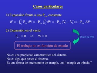 Casos particulares
V
P
)
V
V
(
P
V
P
V
P
W ext
1
2
ext
V
V
ext
V
V ext
2
1
2
1
D










 d
d
1) Expansión frente a una Pext constante
2) Expansión en el vacío
Pext = 0  W = 0 [Segal, pg 590]
No es una propiedad característica del sistema.
No es algo que posea el sistema.
Es una forma de intercambio de energía, una “energía en tránsito”
El trabajo no es función de estado
 