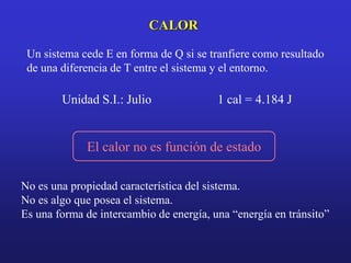 CALOR
Un sistema cede E en forma de Q si se tranfiere como resultado
de una diferencia de T entre el sistema y el entorno.
Unidad S.I.: Julio 1 cal = 4.184 J
No es una propiedad característica del sistema.
No es algo que posea el sistema.
Es una forma de intercambio de energía, una “energía en tránsito”
El calor no es función de estado
 