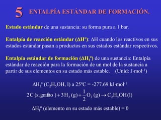 ENTALPÍA ESTÁNDAR DE FORMACIÓN.
5
Estado estándar de una sustancia: su forma pura a 1 bar.
Entalpía de reacción estándar (DHº): DH cuando los reactivos en sus
estados estándar pasan a productos en sus estados estándar respectivos.
Entalpía estándar de formación (DHfº) de una sustancia: Entalpía
estándar de reacción para la formación de un mol de la sustancia a
partir de sus elementos en su estado más estable. (Unid: Jmol-1)
DHfº (C2H5OH, l) a 25ºC = -277.69 kJmol-1
)
l
(
OH
H
C
)
g
(
O
2
1
)
g
(
H
3
)
grafito
,
s
(
C
2 5
2
2
2 


DHfº (elemento en su estado más estable) = 0
 