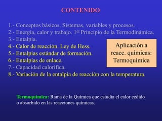 CONTENIDO
1.- Conceptos básicos. Sistemas, variables y procesos.
2.- Energía, calor y trabajo. 1er Principio de la Termodinámica.
3.- Entalpía.
7.- Capacidad calorífica.
4.- Calor de reacción. Ley de Hess.
5.- Entalpías estándar de formación.
6.- Entalpías de enlace.
8.- Variación de la entalpía de reacción con la temperatura.
Termoquímica: Rama de la Química que estudia el calor cedido
o absorbido en las reacciones químicas.
Aplicación a
reacc. químicas:
Termoquímica
 
