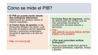 Cómo se mide el PIB?
• El PIB se puede medir desde
dos enfoques diferentes,
obteniendo en ambos casos el
mismo resultado.
• a) Como flujo de gastos (o de
productos finales): es decir, cuál
ha sido el destino de los distintos
bienes y servicios producidos
durante el ejercicio o el año en
curso.
• PIB= C+I+G+(X-M)
• b) Como flujo de ingresos: cómo
se distribuyen las rentas que se
han generado durante la
producción de esos bienes y
servicios.
• PIB=
SALARIOS+ALQUILERES+INTER
ESES+UTILIDADES
• ¿Por qué coinciden ambos
enfoques?
• Todo proceso productivo genera
ingresos (intereses, salarios, renta)
y gastos
 