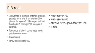 PIB real
• , volvamos al ejemplo anterior. Un país
produjo en el año 1 un total de 350
piezas de ropa a 2 dólares por unidad.
En el año 2, produjo 280 piezas a 3
dólares.
• Tomamos el año 1 como base y sus
precios constantes
• Crecimiento
• (año2-año1/año1)*100
• PIB1=350*2=700
• PIB2=280*2=560
• CRECIMIENTO= (560-700)700*100
• =-20%
 