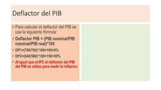 Deflactor del PIB
• Para calcular el deflactor del PIB se
usa la siguiente fórmula:
• Deflactor PIB = (PIB nominal/PIB
nominal/PIB real)*100
• DP1=(700/700)*100=100=0%
• DP2=(840/560)*100=150=50%
• Al igual que el IPC el deflactor del PIB
del PIB se utiliza para medir la inflacion
 