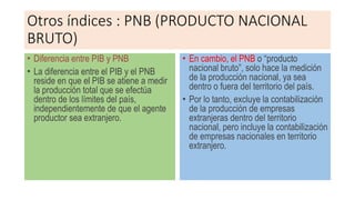 Otros índices : PNB (PRODUCTO NACIONAL
BRUTO)
• Diferencia entre PIB y PNB
• La diferencia entre el PIB y el PNB
reside en que el PIB se atiene a medir
la producción total que se efectúa
dentro de los límites del país,
independientemente de que el agente
productor sea extranjero.
• En cambio, el PNB o “producto
nacional bruto”, solo hace la medición
de la producción nacional, ya sea
dentro o fuera del territorio del país.
• Por lo tanto, excluye la contabilización
de la producción de empresas
extranjeras dentro del territorio
nacional, pero incluye la contabilización
de empresas nacionales en territorio
extranjero.
 