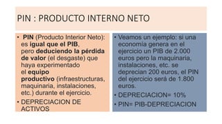 PIN : PRODUCTO INTERNO NETO
• PIN (Producto Interior Neto):
es igual que el PIB,
pero deduciendo la pérdida
de valor (el desgaste) que
haya experimentado
el equipo
productivo (infraestructuras,
maquinaria, instalaciones,
etc.) durante el ejercicio.
• DEPRECIACION DE
ACTIVOS
• Veamos un ejemplo: si una
economía genera en el
ejercicio un PIB de 2.000
euros pero la maquinaria,
instalaciones, etc. se
deprecian 200 euros, el PIN
del ejercicio será de 1.800
euros.
• DEPRECIACION= 10%
• PIN= PIB-DEPRECIACION
 