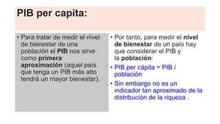 PIB per capita:
• Para tratar de medir el nivel
de bienestar de una
población el PIB nos sirve
como primera
aproximación (aquel país
que tenga un PIB más alto
tendrá un mayor bienestar).
• Por tanto, para medir el nivel
de bienestar de un país hay
que considerar el PIB y
la población:
• PIB per cápita = PIB /
población
• Sin embargo no es un
indicador tan aproximado de la
distribución de la riqueza .
 