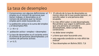 La tasa de desempleo
• Comencemos con algunas definiciones: el
empleo es el número de personas que
tienen trabajo; el desempleo es el
número de personas que no tienen
empleo pero están buscando uno.
• La población activa es la suma del empleo
y el desempleo:PEA
• L = N + U
• población activa = empleo + desempleo
• La tasa de desempleo es el cociente entre
el número de personas desempleadas y el
número de personas activas:
• u= U /L
• El cálculo de la tasa de desempleo es
menos obvio de lo que puede parecer., es
sencillo saber si una persona está
ocupada.
• Es más difícil saber si está desempleada.
Recuérdese que según la definición, para
que una persona se considere
desempleada, debe cumplir dos
condiciones:
• no debe tener empleo
• y tiene que estar buscando uno;
• esta segunda condición es más difícil de
evaluar
• Tasa desempleo en Bolivia 2021: 7,6
 
