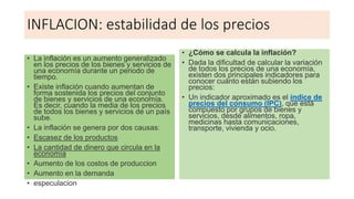 INFLACION: estabilidad de los precios
• La inflación es un aumento generalizado
en los precios de los bienes y servicios de
una economía durante un periodo de
tiempo.
• Existe inflación cuando aumentan de
forma sostenida los precios del conjunto
de bienes y servicios de una economía.
Es decir, cuando la media de los precios
de todos los bienes y servicios de un país
sube.
• La inflación se genera por dos causas:
• Escasez de los productos
• La cantidad de dinero que circula en la
economía
• Aumento de los costos de produccion
• Aumento en la demanda
• especulacion
• ¿Cómo se calcula la inflación?
• Dada la dificultad de calcular la variación
de todos los precios de una economía,
existen dos principales indicadores para
conocer cuánto están subiendo los
precios:
• Un indicador aproximado es el índice de
precios del consumo (IPC), que está
compuesto por grupos de bienes y
servicios, desde alimentos, ropa,
medicinas hasta comunicaciones,
transporte, vivienda y ocio.
 